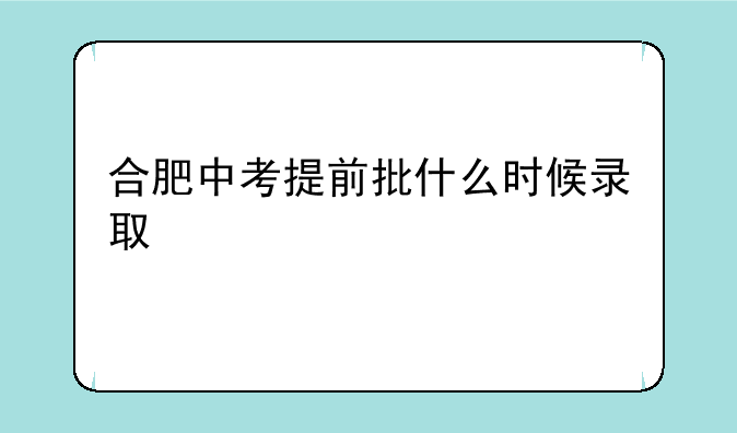 合肥中考提前批什么时候录取
