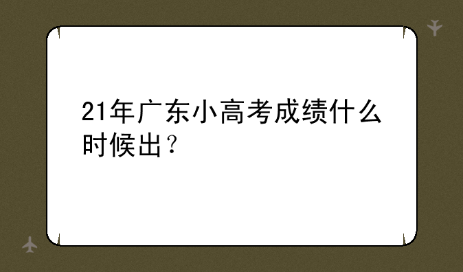 21年广东小高考成绩什么时候出？