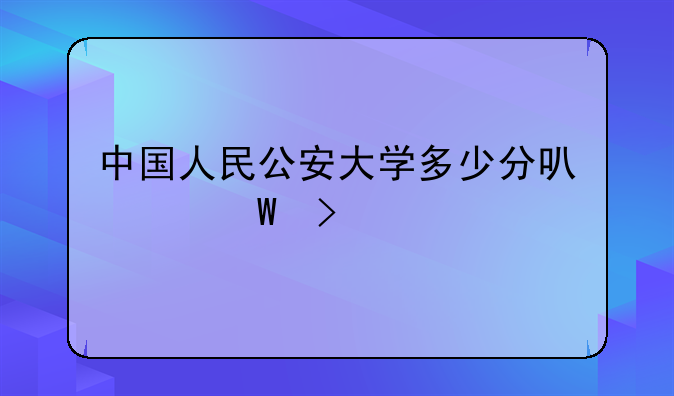 中国人民公安大学多少分可以录取