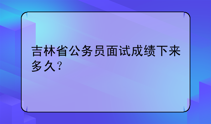 吉林省公务员面试成绩下来多久？
