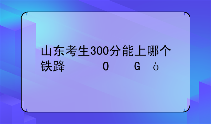 山东考生300分能上哪个铁路专科？