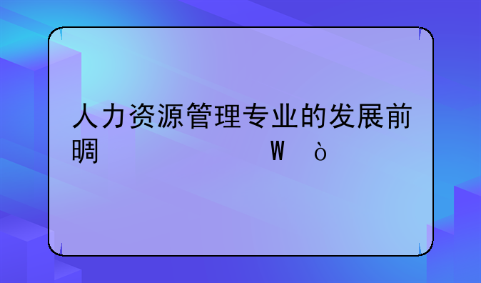人力资源管理专业的发展前景如何？