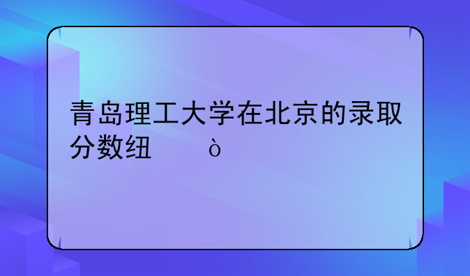 青岛理工大学在北京的录取分数线？