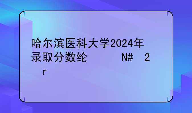 哈尔滨医科大学2024年录取分数线:哈医大最牛三个专业