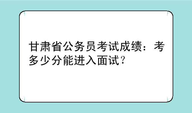 甘肃省公务员考试成绩：考多少分能进入面试？