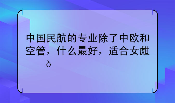中国民航的专业除了中欧和空管，什么最好，适合女生？