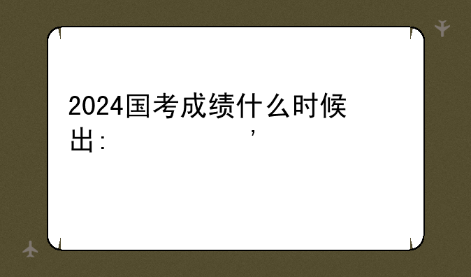 2024国考成绩什么时候出:202年国考成绩