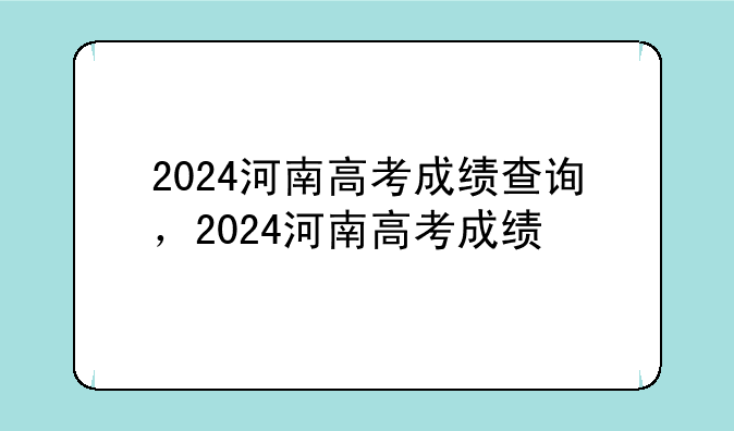 2024河南高考成绩查询，2024河南高考成绩