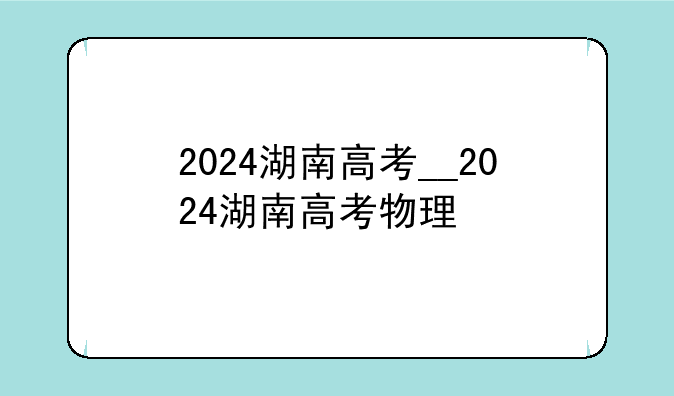2024湖南高考__2024湖南高考物理