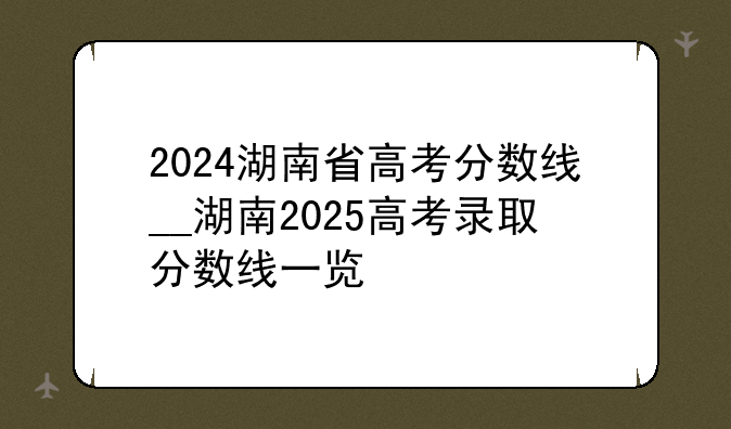 2024湖南省高考分数线__湖南2025高考录取分数线一览