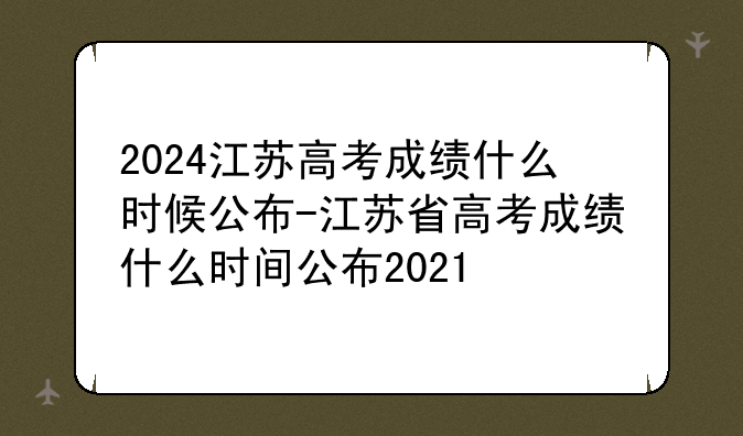 2024江苏高考成绩什么时候公布-江苏省高考成绩什么时间公布2021