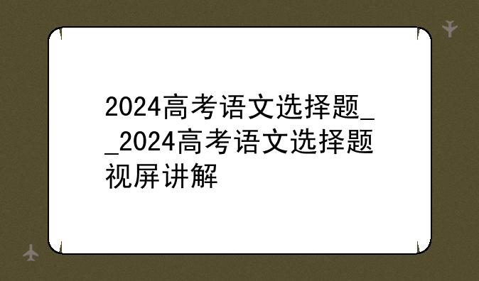 2024高考语文选择题__2024高考语文选择题视屏讲解