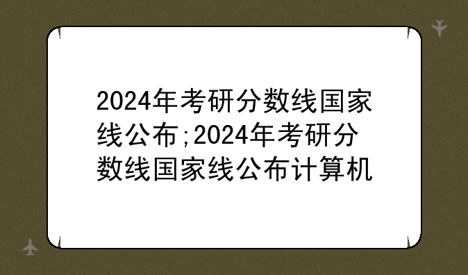 2024年考研分数线国家线公布;2024年考研分数线国家线公布计算机