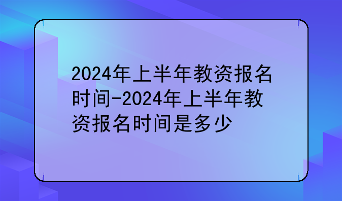 2024年上半年教资报名时间-2024年上半年教资报名时间是多少