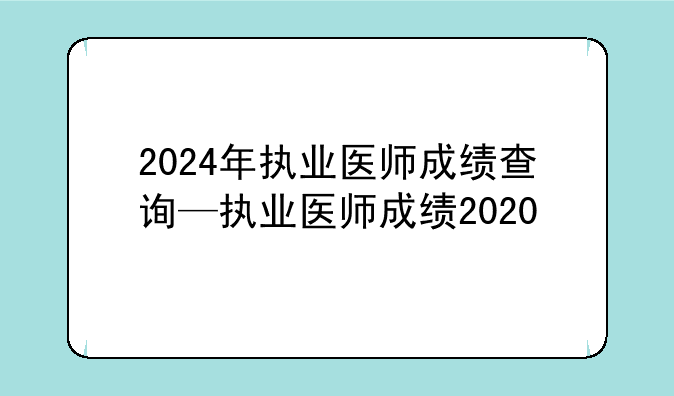 2024年执业医师成绩查询—执业医师成绩2020