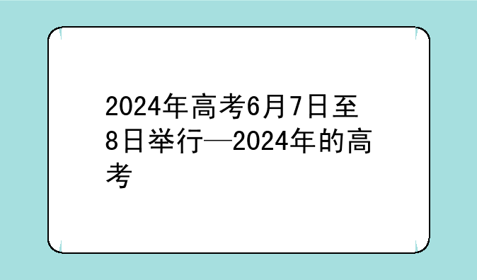 2024年高考6月7日至8日举行—2024年的高考