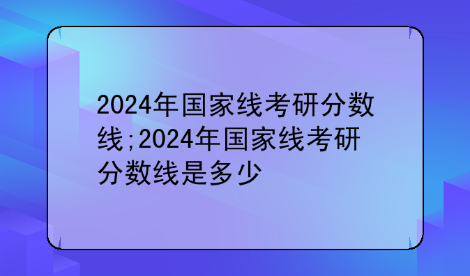 2024年国家线考研分数线;2024年国家线考研分数线是多少