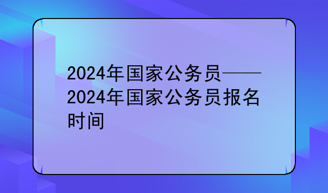 2024年国家公务员——2024年国家公务员报名时间