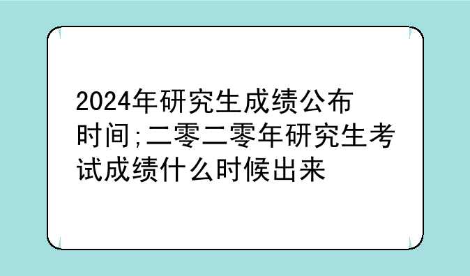 2024年研究生成绩公布时间;二零二零年研究生考试成绩什么时候出来