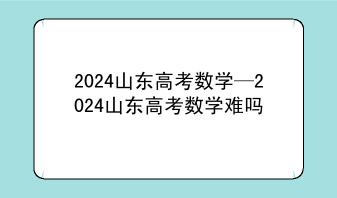 2024山东高考数学—2024山东高考数学难吗