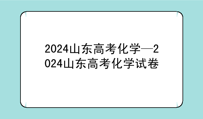 2024山东高考化学—2024山东高考化学试卷