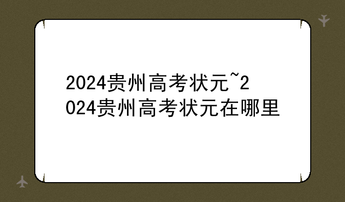 2024贵州高考状元~2024贵州高考状元在哪里