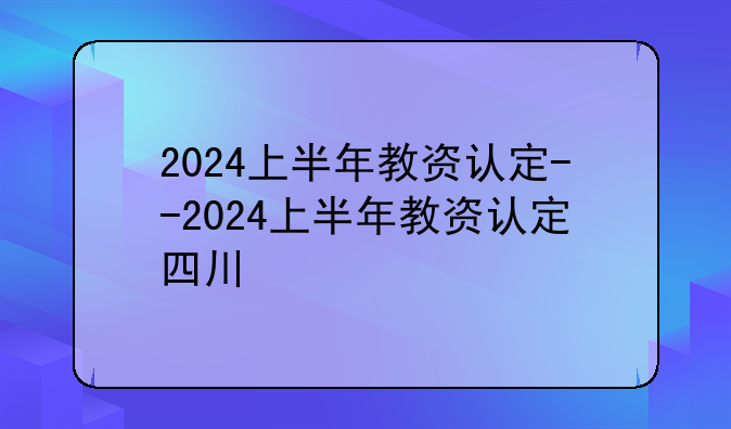 2024上半年教资认定--2024上半年教资认定四川
