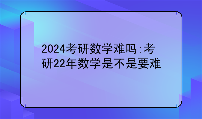 2024考研数学难吗:考研22年数学是不是要难