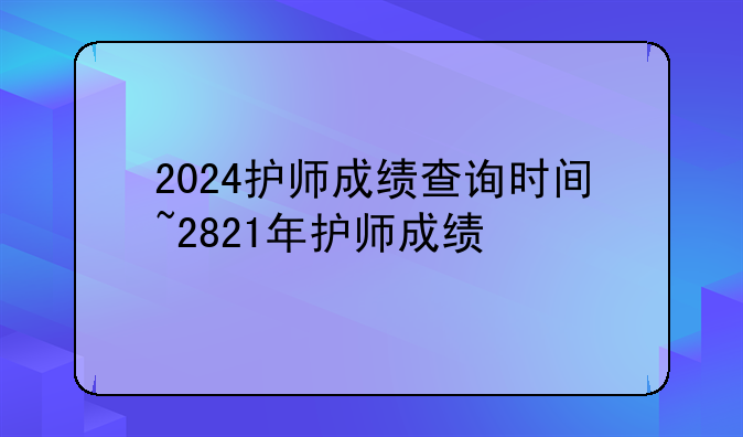 2024护师成绩查询时间~2821年护师成绩