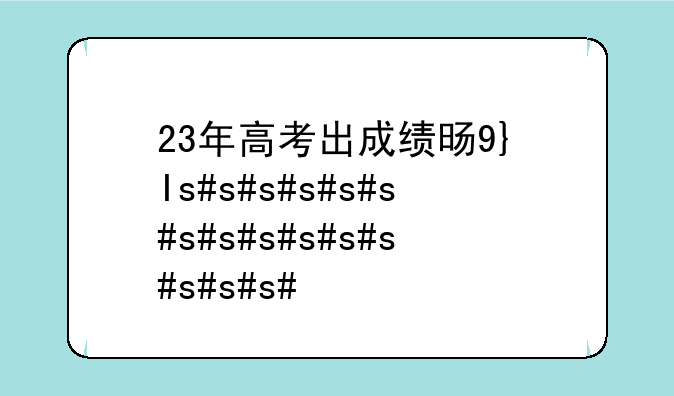 23年高考出成绩时间;2023年高考出成绩时间