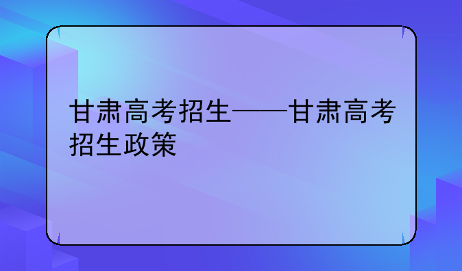 甘肃高考招生——甘肃高考招生政策