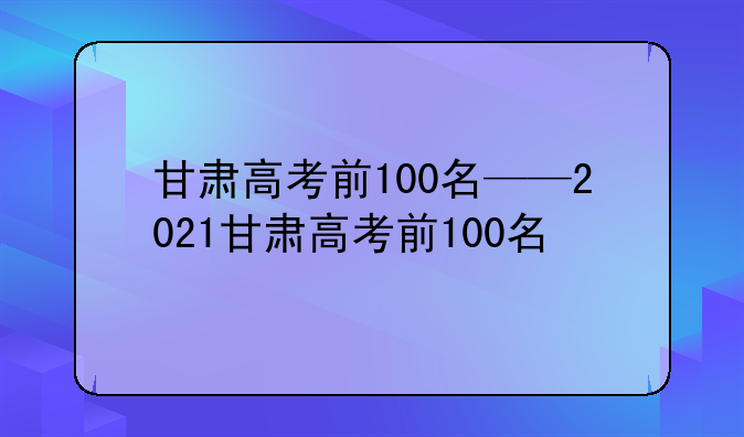 甘肃高考前100名——2021甘肃高考前100名