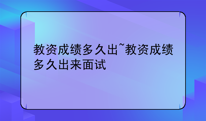 教资成绩多久出~教资成绩多久出来面试