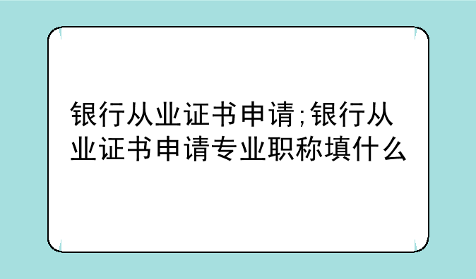 银行从业证书申请;银行从业证书申请专业职称填什么