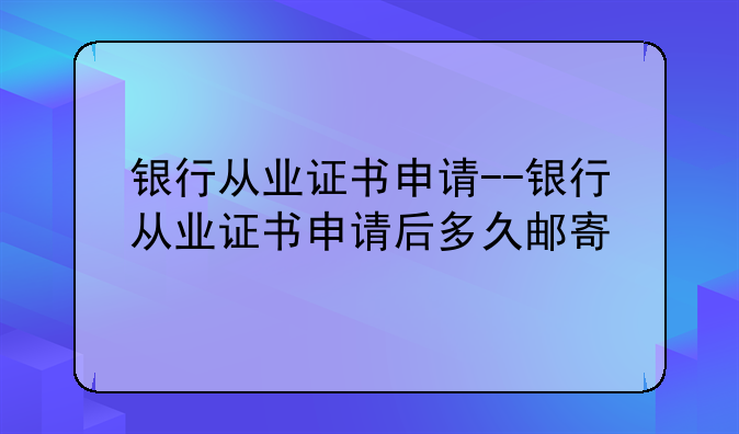 银行从业证书申请--银行从业证书申请后多久邮寄