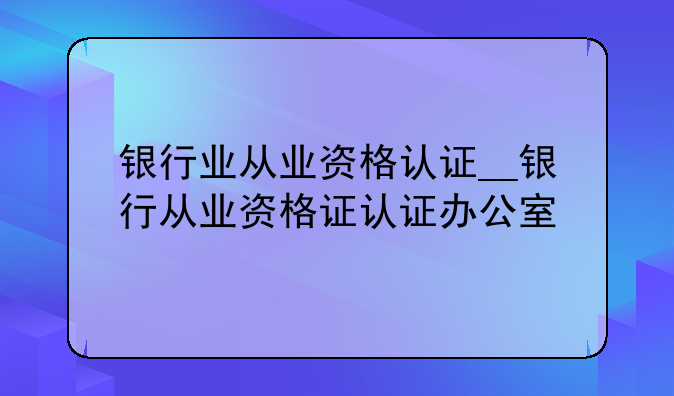 银行业从业资格认证__银行从业资格证认证办公室