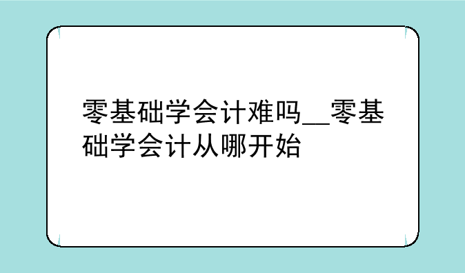 零基础学会计难吗__零基础学会计从哪开始
