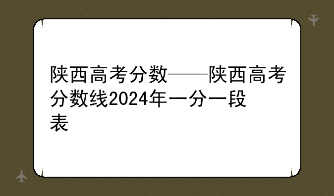 陕西高考分数——陕西高考分数线2024年一分一段表