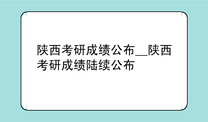 陕西考研成绩公布__陕西考研成绩陆续公布