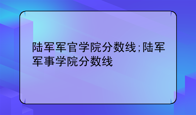 陆军军官学院分数线;陆军军事学院分数线