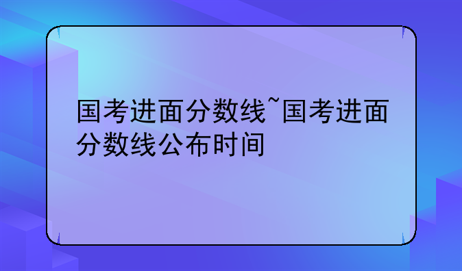 国考进面分数线~国考进面分数线公布时间