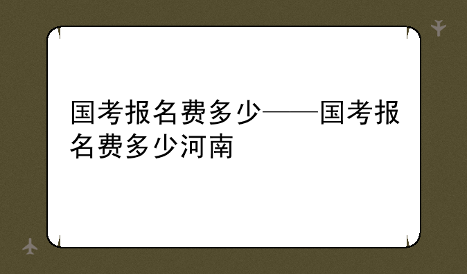 国考报名费多少——国考报名费多少河南
