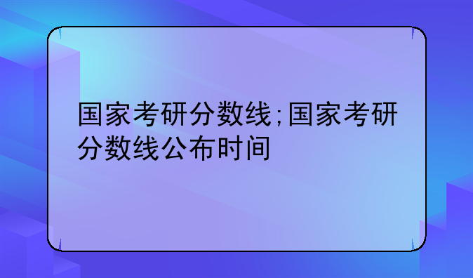 国家考研分数线;国家考研分数线公布时间