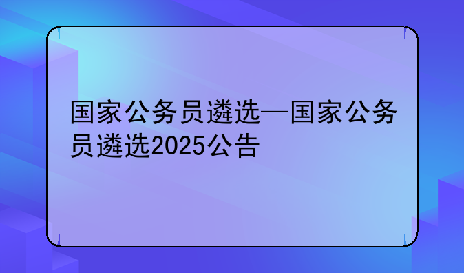 国家公务员遴选—国家公务员遴选2025公告
