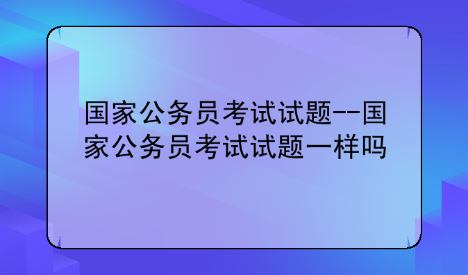 国家公务员考试试题--国家公务员考试试题一样吗