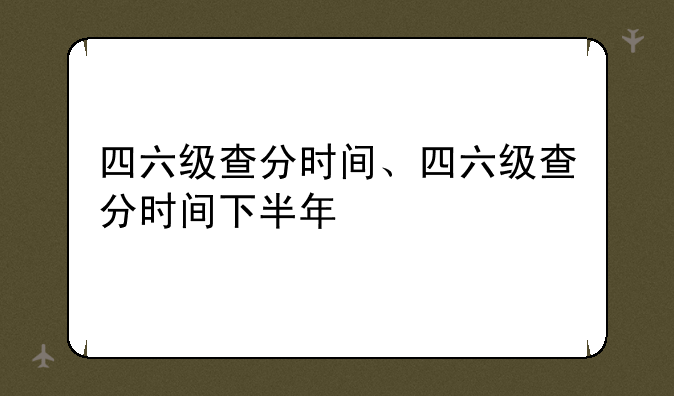 四六级查分时间、四六级查分时间下半年