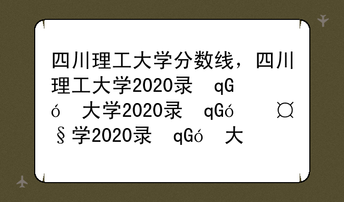 四川理工大学分数线，四川理工大学2020录取分数线