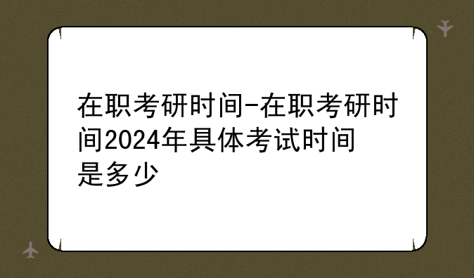 在职考研时间-在职考研时间2024年具体考试时间是多少