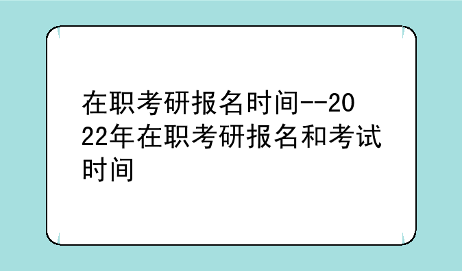 在职考研报名时间--2022年在职考研报名和考试时间