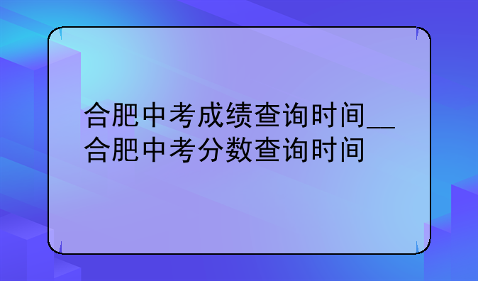 合肥中考成绩查询时间__合肥中考分数查询时间